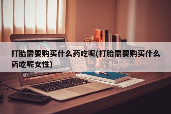 买流产药打胎药保密发货打胎需要购买什么药吃呢(打胎需要购买什么药吃呢女性)