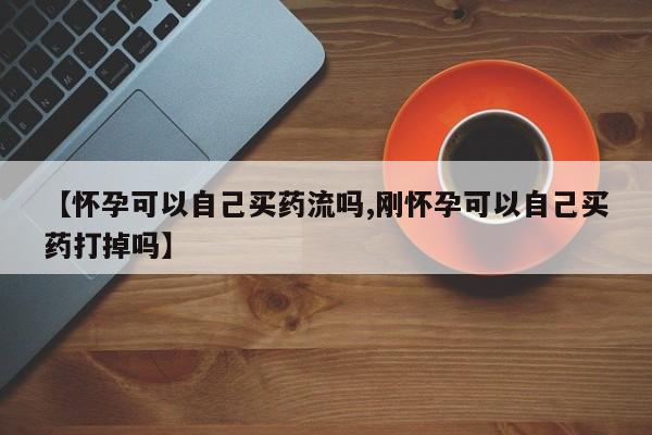 买流产药打胎药保密发货【怀孕可以自己买药流吗,刚怀孕可以自己买药打掉吗】